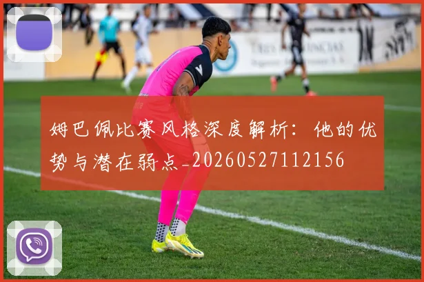 姆巴佩比赛风格深度解析:他的优势与潜在弱点_20260527112156