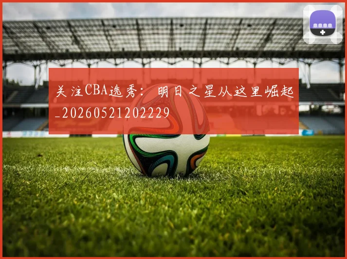 关注CBA选秀:明日之星从这里崛起_20260521202229