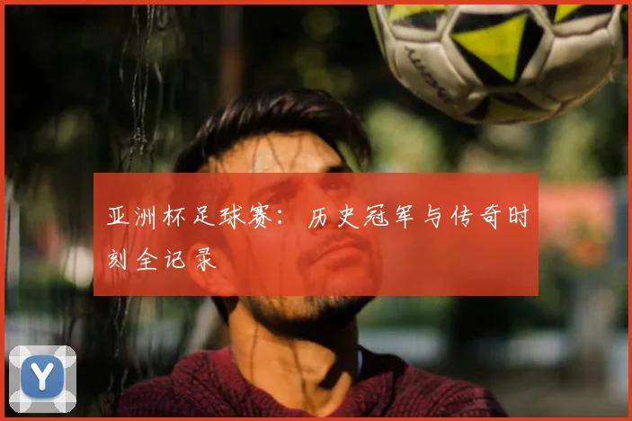 亚洲杯足球赛:历史冠军与传奇时刻全记录