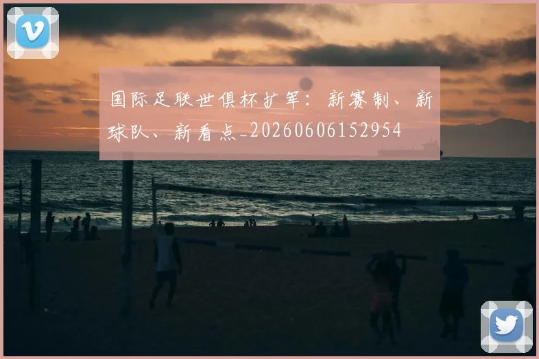 国际足联世俱杯扩军：新赛制、新球队、新看点_20260606152954
