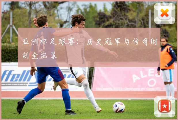亚洲杯足球赛:历史冠军与传奇时刻全记录