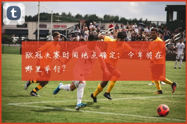 欧冠决赛时间地点确定:今年将在哪里举行?